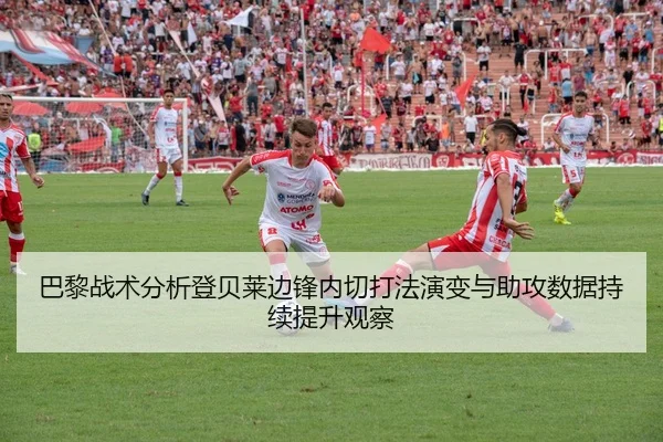 巴黎战术分析登贝莱边锋内切打法演变与助攻数据持续提升观察