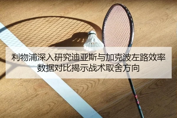 利物浦深入研究迪亚斯与加克波左路效率数据对比揭示战术取舍方向